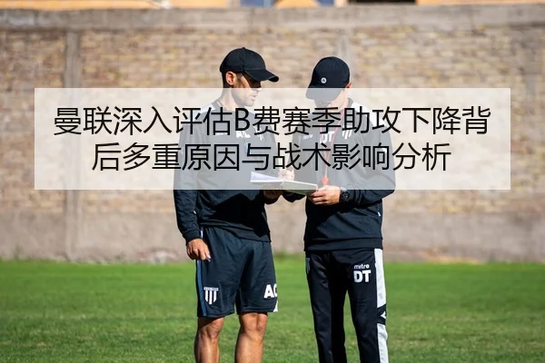 曼联深入评估B费赛季助攻下降背后多重原因与战术影响分析