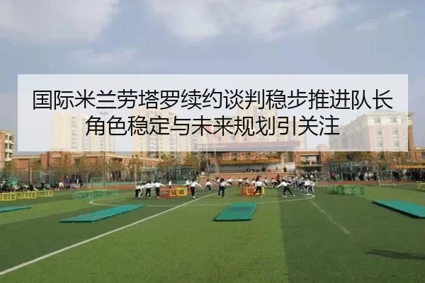 国际米兰劳塔罗续约谈判稳步推进队长角色稳定与未来规划引关注