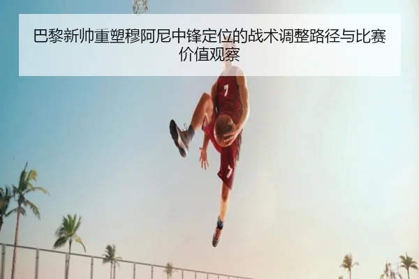 巴黎新帅重塑穆阿尼中锋定位的战术调整路径与比赛价值观察