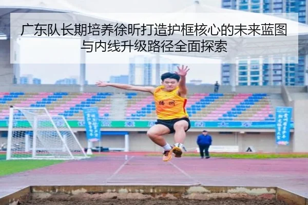 广东队长期培养徐昕打造护框核心的未来蓝图与内线升级路径全面探索