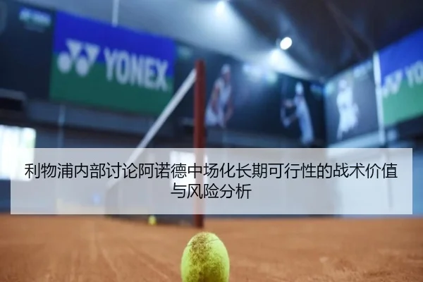 利物浦内部讨论阿诺德中场化长期可行性的战术价值与风险分析