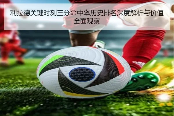 利拉德关键时刻三分命中率历史排名深度解析与价值全面观察