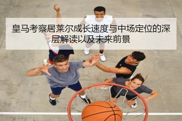 皇马考察居莱尔成长速度与中场定位的深层解读以及未来前景