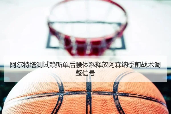阿尔特塔测试赖斯单后腰体系释放阿森纳季前战术调整信号